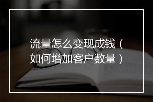 流量怎么变现成钱（如何增加客户数量）