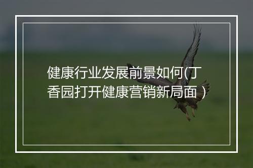 健康行业发展前景如何(丁香园打开健康营销新局面）