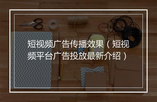 短视频广告传播效果（短视频平台广告投放最新介绍）