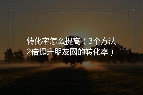 转化率怎么提高（3个方法2倍提升朋友圈的转化率）
