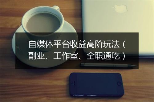 自媒体平台收益高阶玩法（副业、工作室、全职通吃）