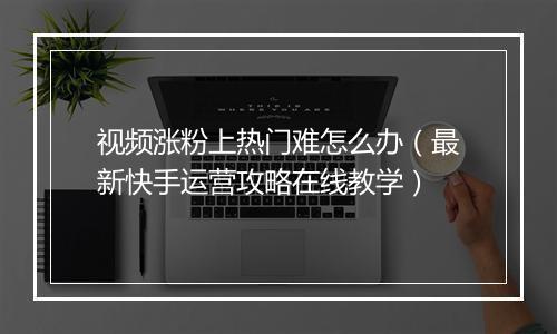 视频涨粉上热门难怎么办（最新快手运营攻略在线教学）