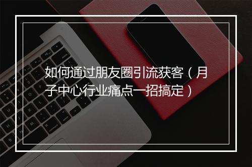 如何通过朋友圈引流获客（月子中心行业痛点一招搞定）