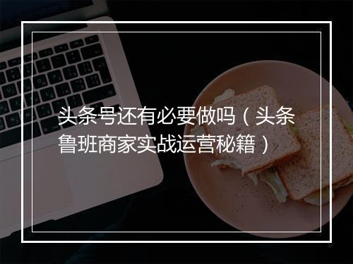 头条号还有必要做吗（头条鲁班商家实战运营秘籍）