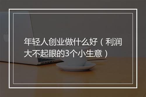 年轻人创业做什么好（利润大不起眼的3个小生意）