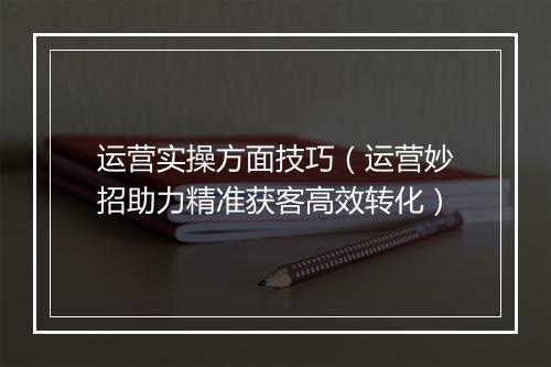 运营实操方面技巧（运营妙招助力精准获客高效转化）
