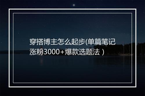 穿搭博主怎么起步(单篇笔记涨粉3000+爆款选题法）