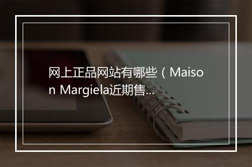 网上正品网站有哪些（Maison Margiela近期售假投诉频繁）