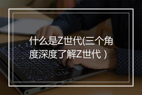 什么是Z世代(三个角度深度了解Z世代）