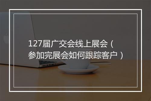 127届广交会线上展会（参加完展会如何跟踪客户）