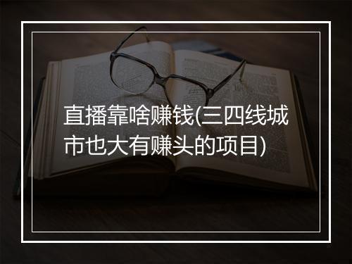 直播靠啥赚钱(三四线城市也大有赚头的项目)