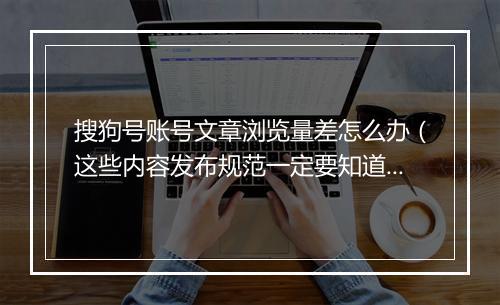 搜狗号账号文章浏览量差怎么办（这些内容发布规范一定要知道）