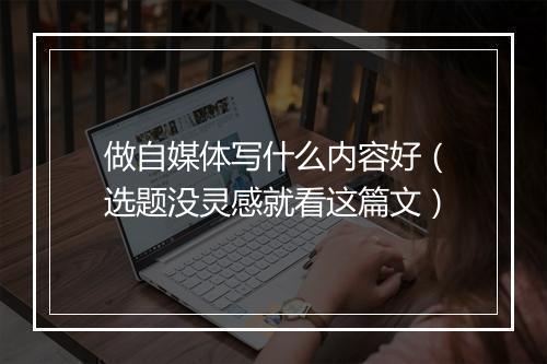 做自媒体写什么内容好（选题没灵感就看这篇文）