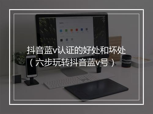 抖音蓝v认证的好处和坏处（六步玩转抖音蓝v号）
