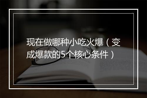 现在做哪种小吃火爆（变成爆款的5个核心条件）
