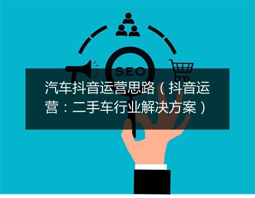 汽车抖音运营思路（抖音运营：二手车行业解决方案）