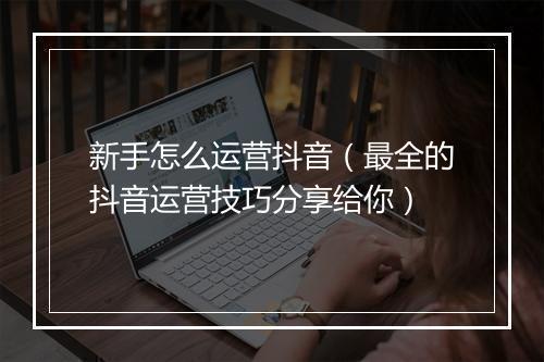 新手怎么运营抖音（最全的抖音运营技巧分享给你）