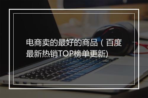电商卖的最好的商品（百度最新热销TOP榜单更新)