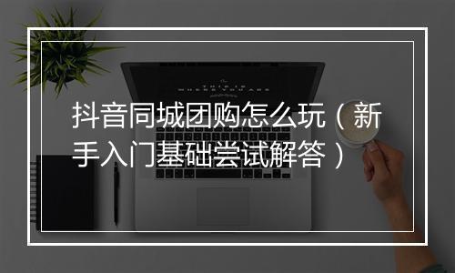 抖音同城团购怎么玩（新手入门基础尝试解答）