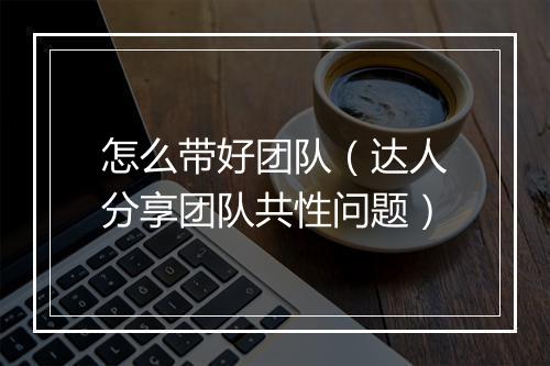 怎么带好团队（达人分享团队共性问题）