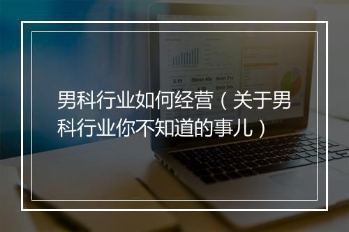 男科行业如何经营（关于男科行业你不知道的事儿）