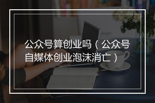 公众号算创业吗（公众号自媒体创业泡沫消亡）
