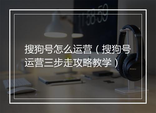 搜狗号怎么运营（搜狗号运营三步走攻略教学）