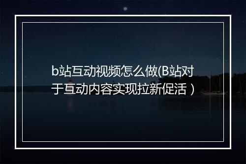 b站互动视频怎么做(B站对于互动内容实现拉新促活）