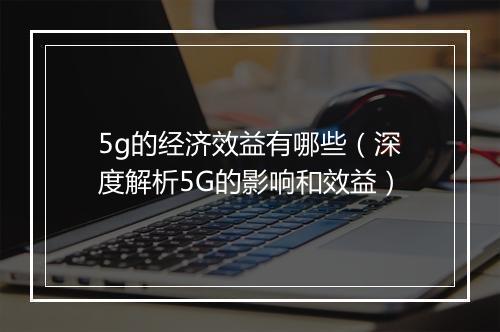 5g的经济效益有哪些（深度解析5G的影响和效益）