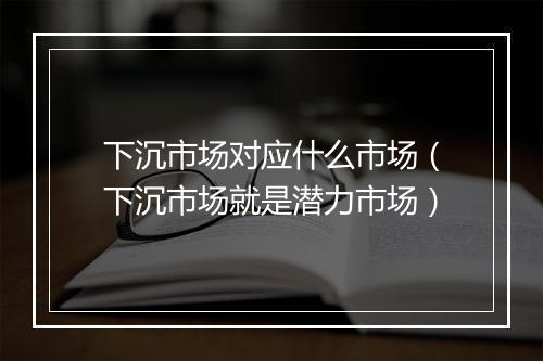 下沉市场对应什么市场（下沉市场就是潜力市场）