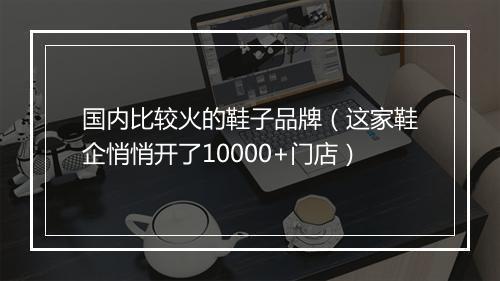 国内比较火的鞋子品牌（这家鞋企悄悄开了10000+门店）