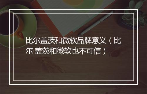 比尔盖茨和微软品牌意义（比尔·盖茨和微软也不可信）