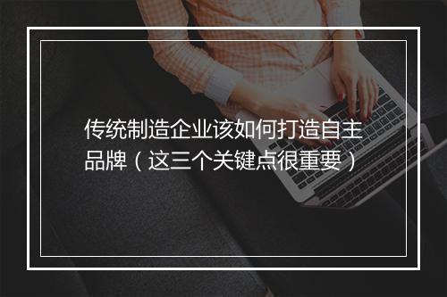 传统制造企业该如何打造自主品牌（这三个关键点很重要）
