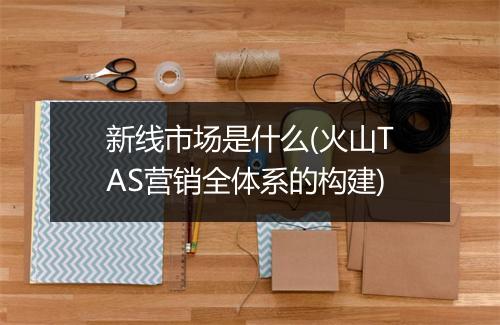 新线市场是什么(火山TAS营销全体系的构建)