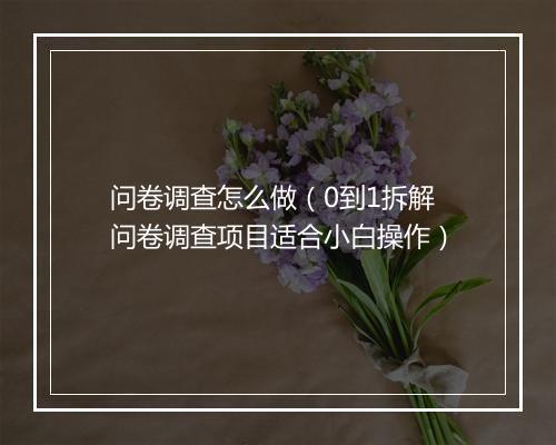 问卷调查怎么做（0到1拆解问卷调查项目适合小白操作）