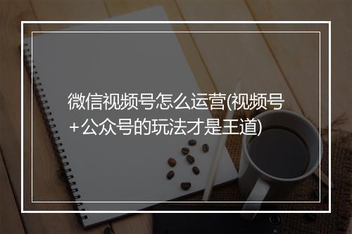 微信视频号怎么运营(视频号+公众号的玩法才是王道)