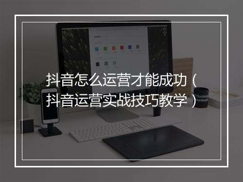 抖音怎么运营才能成功（抖音运营实战技巧教学）