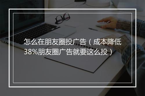 怎么在朋友圈投广告（成本降低38%朋友圈广告就要这么投）