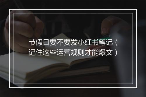 节假日要不要发小红书笔记（记住这些运营规则才能爆文）