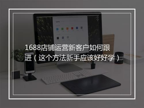 1688店铺运营新客户如何跟进（这个方法新手应该好好学）