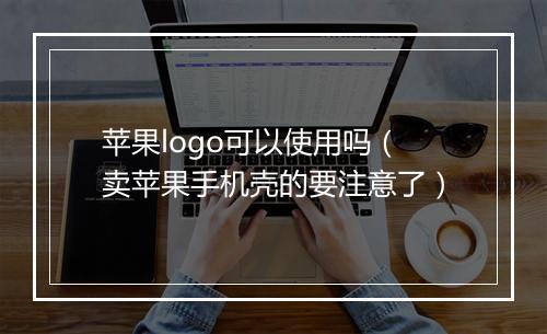 苹果logo可以使用吗（卖苹果手机壳的要注意了）