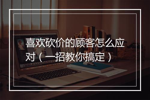 喜欢砍价的顾客怎么应对（一招教你搞定）