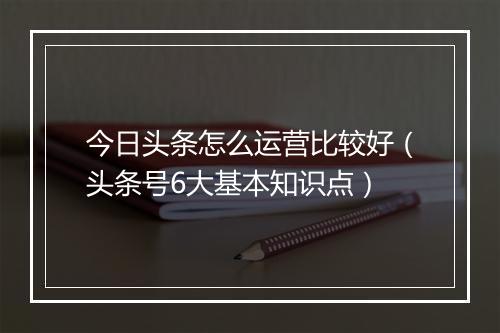 今日头条怎么运营比较好（头条号6大基本知识点）
