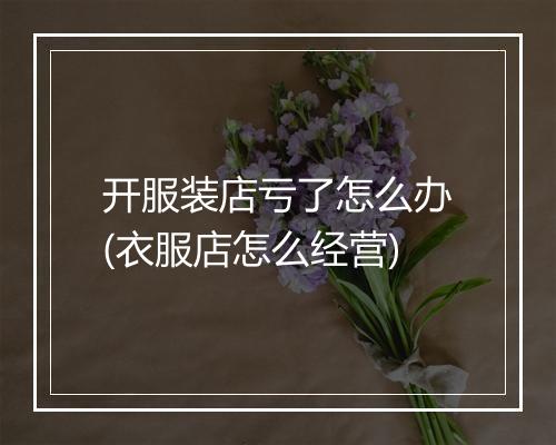 开服装店亏了怎么办(衣服店怎么经营)