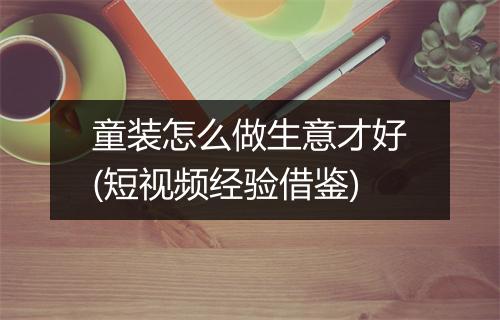 童装怎么做生意才好(短视频经验借鉴)