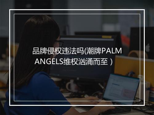 品牌侵权违法吗(潮牌PALM ANGELS维权汹涌而至）