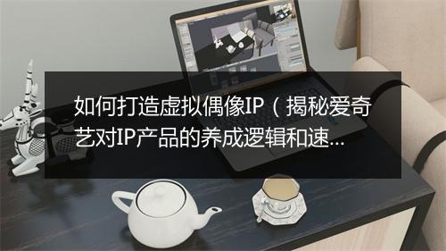 如何打造虚拟偶像IP（揭秘爱奇艺对IP产品的养成逻辑和速度）
