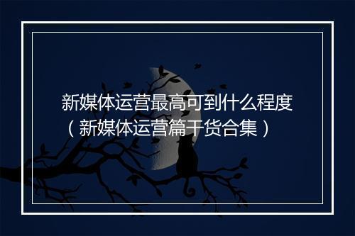 新媒体运营最高可到什么程度（新媒体运营篇干货合集）