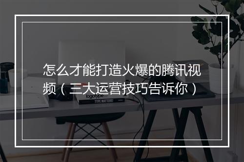 怎么才能打造火爆的腾讯视频（三大运营技巧告诉你）