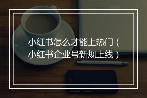 小红书怎么才能上热门（小红书企业号新规上线）